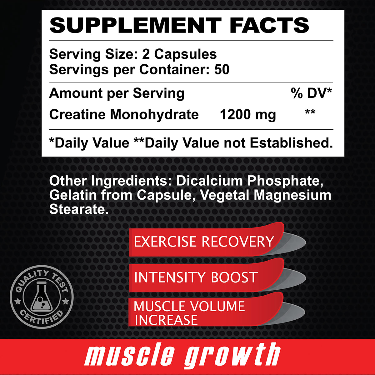 Supplement Facts - Serving Size:2 Capsules - Servings per Container:50 - Amount per Serving %dv - Creatine Monohydrate - 1200mg ** - *Daily Value ** Daily Value not Established. - Other ingredients: Dicalcium Phosphate, Gelatin from Capsule